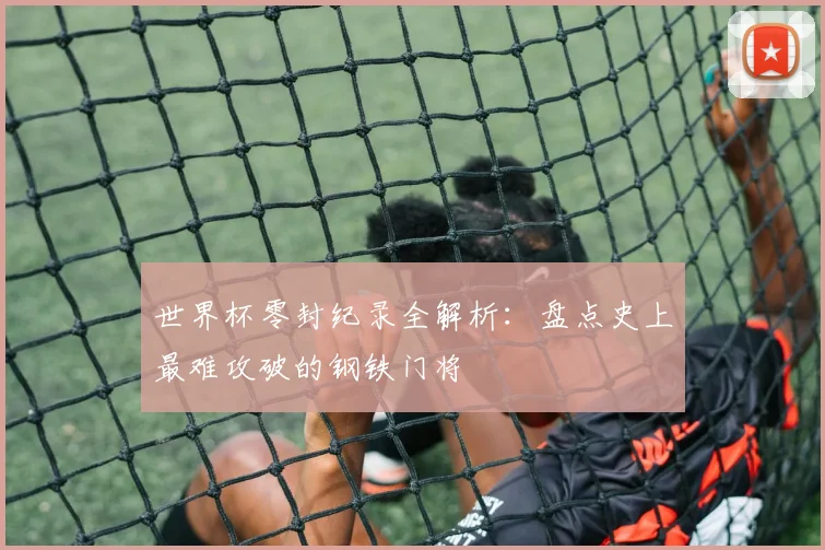世界杯零封纪录全解析：盘点史上最难攻破的钢铁门将