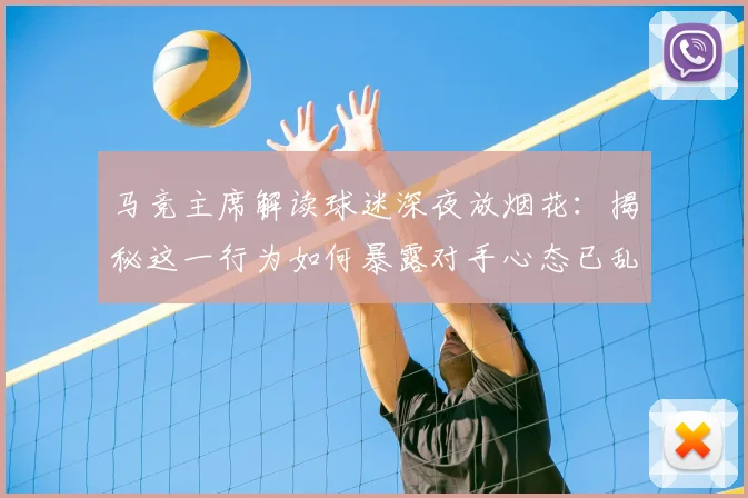 马竞主席解读球迷深夜放烟花:揭秘这一行为如何暴露对手心态已乱的赛场心理战