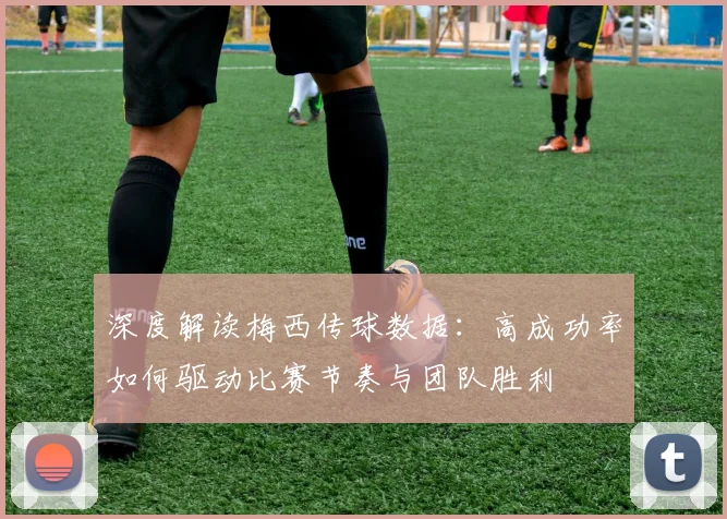 深度解读梅西传球数据：高成功率如何驱动比赛节奏与团队胜利