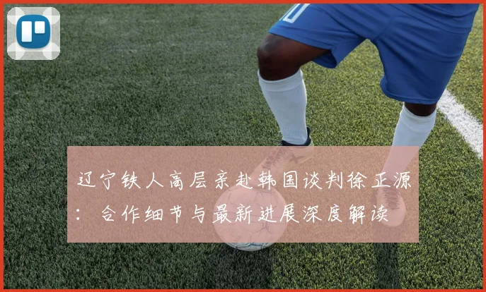 辽宁铁人高层亲赴韩国谈判徐正源：合作细节与最新进展深度解读