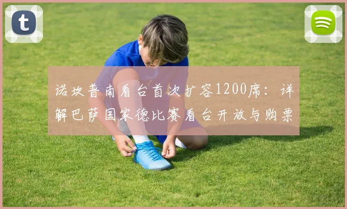 诺坎普南看台首次扩容1200席:详解巴萨国家德比赛看台开放与购票攻略