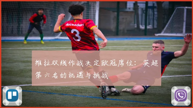 维拉双线作战决定欧冠席位：英超第六名的机遇与挑战