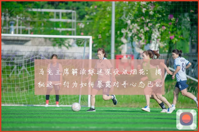 马竞主席解读球迷深夜放烟花:揭秘这一行为如何暴露对手心态已乱的赛场心理战
