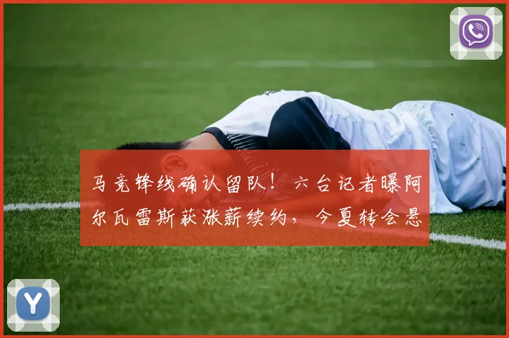 马竞锋线确认留队！六台记者曝阿尔瓦雷斯获涨薪续约，今夏转会悬念终结