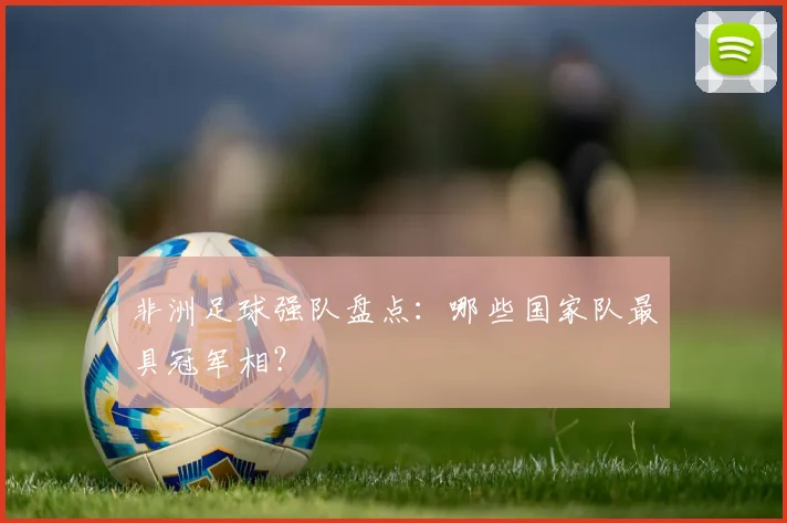 非洲足球强队盘点：哪些国家队最具冠军相？