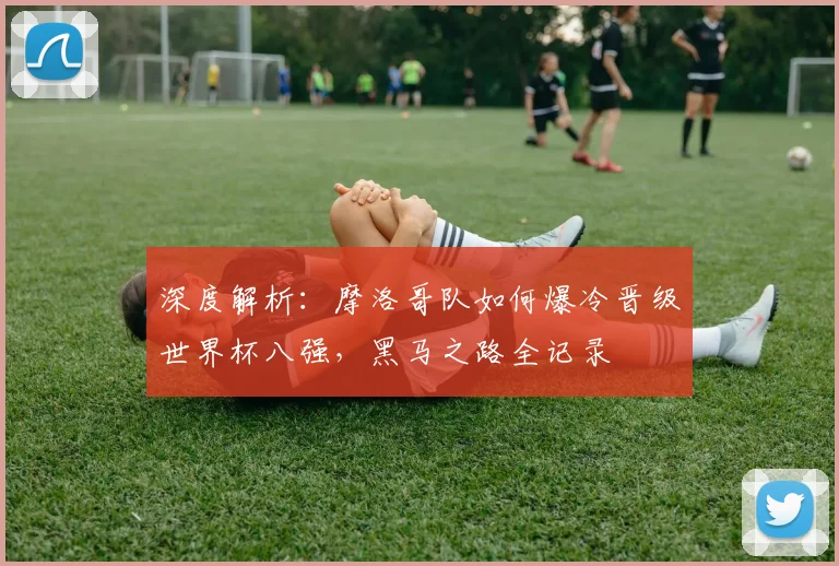 深度解析：摩洛哥队如何爆冷晋级世界杯八强，黑马之路全记录